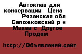 Автоклав для консервации › Цена ­ 190 000 - Рязанская обл., Сапожковский р-н, Михеи с. Другое » Продам   